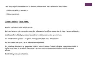 1909 Braque y Picasso estrechan su amistad, ambos crean las 2 tendencias del cubismo:
• Cubismo analítico o hermético
• Cubismo sintético.
Cubismo analítico (1909 - 1912).
*Pintura casi monocroma en gris y ocre.
*Lo importante en este momento no son los colores sino los diferentes puntos de vista y la geometrización.
*Análisis de la realidad y su descomposición en múltiples elementos geométricos.
*Se introducen los “pasos” —> ligeras interrupciones de la línea del contorno.
*Es el cubismo más puro y el de más difícil comprensión.
*En esta fase el cubismo se presenta al público, pero no porque Picasso y Braque lo expusieran (ellos lo
hacían en privado en la galería Kahnweiler), sino por otros pintores que conocieron su obra en sus
talleres.
*Escándalo y rechazo del público.
 