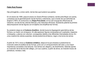 En el verano de 1906, pasa el verano en Gosol (Pirineo Leridano), donde pintó Mujer con panes,
y empieza con la geometrización de las formas y volúmenes, que a través de Las señoritas de
Avignon (1907), le conduciría a su Etapa Precubista, en la cual conjuga las influencias de
Cézanne, con las de las culturas ibéricas y las máscaras africanas. Quedando patente la primera
descomposición de las figuras con el objetivo de simplificar las formas.
Hijo primogénito, y único varón, de los tres que tuvieron sus padres
Pablo Ruiz Picasso
Su posterior etapa es el Cubismo Analítico, donde busca la disgregación geométrica de las
formas y su fusión con el espacio. En ella aparecen figuras compuestas por cuadrados, trapecios
o triángulos, y planos con volumen, conseguidos debido a las diferentes intensidades de luz; En
unos cuadros de colores ausentes, donde predomina el blanco, negro o los tonos de ceniza.
A partir de 1913, inicia su Cubismo sintético, etapa en la que empieza a predominar la
invención sobre el análisis de las formas, junto con un enriquecimiento del color y una mayor
importancia concedida a las texturas. Sus temas son alegres y de divertimento. Además aporta
su invención de la técnica del collage, y en sus cuadros, a partir de ahora, se incluirán trozos de
periódicos, revistas o tela.
 
