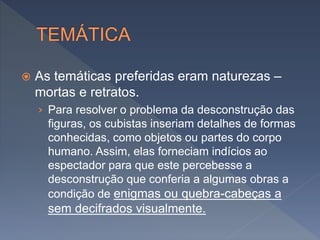  As temáticas preferidas eram naturezas –
mortas e retratos.
› Para resolver o problema da desconstrução das
figuras, os cubistas inseriam detalhes de formas
conhecidas, como objetos ou partes do corpo
humano. Assim, elas forneciam indícios ao
espectador para que este percebesse a
desconstrução que conferia a algumas obras a
condição de enigmas ou quebra-cabeças a
sem decifrados visualmente.
 