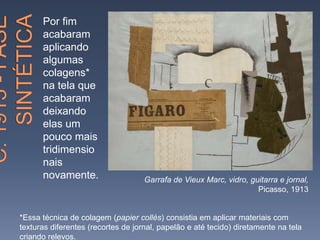 Por fim
acabaram
aplicando
algumas
colagens*
na tela que
acabaram
deixando
elas um
pouco mais
tridimensio
nais
novamente. Garrafa de Vieux Marc, vidro, guitarra e jornal,
Picasso, 1913
*Essa técnica de colagem (papier collés) consistia em aplicar materiais com
texturas diferentes (recortes de jornal, papelão e até tecido) diretamente na tela
criando relevos.
 