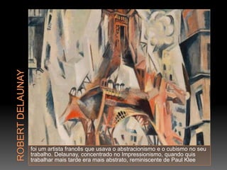 foi um artista francês que usava o abstracionismo e o cubismo no seu
trabalho. Delaunay, concentrado no Impressionismo, quando quis
trabalhar mais tarde era mais abstrato, reminiscente de Paul Klee
 
