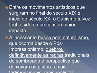  Entre os movimentos artísticos que
surgiram no final do século XIX e
início do século XX, o Cubismo talvez
tenha sido o que causou maior
impacto.
 A incessante busca pelo naturalismo,
que ocorria desde o Pós-
Impressionismo, quebrou
definitivamente as regras tradicionais
de sombreado e perspectiva que
deixavam as pinturas mais
 