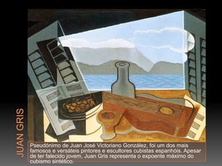 Pseudónimo de Juan José Victoriano González, foi um dos mais
famosos e versáteis pintores e escultores cubistas espanhóis. Apesar
de ter falecido jovem, Juan Gris representa o expoente máximo do
cubismo sintético.
 