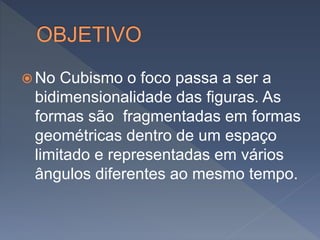  No Cubismo o foco passa a ser a
bidimensionalidade das figuras. As
formas são fragmentadas em formas
geométricas dentro de um espaço
limitado e representadas em vários
ângulos diferentes ao mesmo tempo.
 