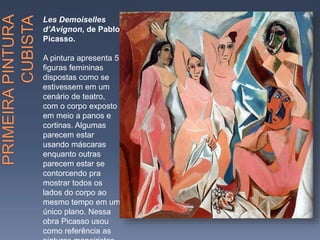 Les Demoiselles
d’Avignon, de Pablo
Picasso.
A pintura apresenta 5
figuras femininas
dispostas como se
estivessem em um
cenário de teatro,
com o corpo exposto
em meio a panos e
cortinas. Algumas
parecem estar
usando máscaras
enquanto outras
parecem estar se
contorcendo pra
mostrar todos os
lados do corpo ao
mesmo tempo em um
único plano. Nessa
obra Picasso usou
como referência as
 