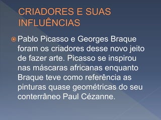  Pablo Picasso e Georges Braque
foram os criadores desse novo jeito
de fazer arte. Picasso se inspirou
nas máscaras africanas enquanto
Braque teve como referência as
pinturas quase geométricas do seu
conterrâneo Paul Cézanne.
 