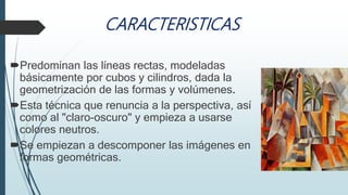 CARACTERISTICAS
Predominan las líneas rectas, modeladas
básicamente por cubos y cilindros, dada la
geometrización de las formas y volúmenes.
Esta técnica que renuncia a la perspectiva, así
como al "claro-oscuro" y empieza a usarse
colores neutros.
Se empiezan a descomponer las imágenes en
formas geométricas.
 