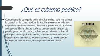 ¿Qué es cubismo poético?
 Conducen a la categoría de la simultaneidad, que me parece
la capital en la construcción de Apollinaire relacionada con
su posible cubismo poético. Escribe el poeta en 1913 Salón
d'Automne: En la pintura todo se presenta a la vez, el ojo
puede errar por el cuadro, volver sobre tal color, mirar, al
principio, de abajo hacia arriba, o hacer lo contrario; en la
literatura, en la música, todo es sucesivo y no se puede
retornar, azarosamente, a una palabra o a un sonido.
 