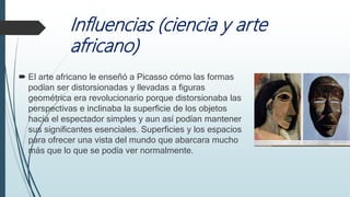 Influencias (ciencia y arte
africano)
 El arte africano le enseñó a Picasso cómo las formas
podían ser distorsionadas y llevadas a figuras
geométrica era revolucionario porque distorsionaba las
perspectivas e inclinaba la superficie de los objetos
hacia el espectador simples y aun así podían mantener
sus significantes esenciales. Superficies y los espacios
para ofrecer una vista del mundo que abarcara mucho
más que lo que se podía ver normalmente.
 