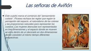 Las señoras de Aviñón
 Este cuadro marca el comienzo del “pensamiento
cubista”. Picasso rechaza las reglas que regían la
percepción del espacio, el naturalismo de los colores
y las proporciones naturales para representar los
cuerpos. Las mujeres desnudas son representadas
en tres dimensiones y el espacio donde se mueven
se sitúa dentro de un decorado en dos dimensiones
donde coexisten al mismo tiempo diferentes
perspectivas.
 