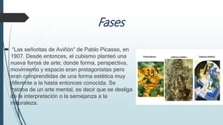 Fases
 “Las señoritas de Aviñón” de Pablo Picasso, en
1907. Desde entonces, el cubismo planteó una
nueva forma de arte; donde forma, perspectiva,
movimiento y espacio eran protagonistas pero
eran comprendidas de una forma estética muy
diferente a la hasta entonces conocida. Se
trataba de un arte mental, es decir que se desliga
de la interpretación o la semejanza a la
naturaleza.
 