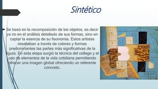 Sintético
 Se basó en la recomposición de los objetos, es decir
ya no en el análisis detallado de sus formas, sino en
captar la esencia de su fisonomía. Estos artistas
resaltaban a través de colores y formas
predominantes las partes más significativas de la
figura. En esta etapa surgió la técnica del collage y el
uso de elementos de la vida cotidiana permitiendo
ofrecer una imagen global ofreciendo un referente
concreto.
 