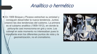 Analítico o hermético
 En 1909 Braque y Picasso estrechan su amistad y
consiguen desarrollar la nueva tendencia. Juntos
crearon las dos tendencias del cubismo. La primera
es el cubismo analítico (1909-1912), en donde la
pintura es casi monocroma en gris y ocre. Los
colores en este momento no interesaban pues lo
importante eran los diferentes puntos de vista y la
geometrización, no el cromatismo.
 