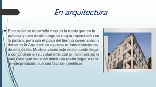 En arquitectura
 Este estilo se desarrolló más en la teoría que en la
práctica y tuvo desde luego su mayor repercusión en
la pintura, pero con el paso del tiempo comenzaron a
darse en la Arquitectura algunas re-interpretaciones
de este estilo. Muchas veces este estilo puede llegar
a confundirse en su volumetría con el minimalismo lo
cual hace que sea más difícil aún poder llegar a una
re-interpretación que sea fácil de identificar
 