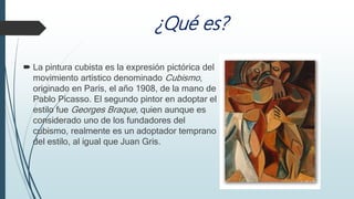 ¿Qué es?
 La pintura cubista es la expresión pictórica del
movimiento artístico denominado Cubismo,
originado en París, el año 1908, de la mano de
Pablo Picasso. El segundo pintor en adoptar el
estilo fue Georges Braque, quien aunque es
considerado uno de los fundadores del
cubismo, realmente es un adoptador temprano
del estilo, al igual que Juan Gris.
 