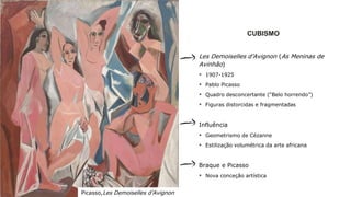 CUBISMO
Les Demoiselles d’Avignon (As Meninas de
Avinhão)
 1907-1925
 Pablo Picasso
 Quadro desconcertante (“Belo horrendo”)
 Figuras distorcidas e fragmentadas
Influência
 Geometrismo de Cézanne
 Estilização volumétrica da arte africana
Braque e Picasso
 Nova conceção artística
Picasso,Les Demoiselles d’Avignon
 