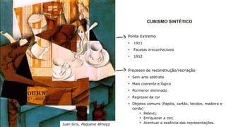 CUBISMO SINTÉTICO
Ponte Extremo
 1911
 Facetas irreconhecíveis
 1912
Processo de reconstrução/recriação
 Sem arte abstrata
 Mais coerente e lógico
 Pormenor eliminado
 Regresso da cor
 Objetos comuns (Papéis, cartão, tecidos, madeira e
corda)
 Relevo;
 Enriquecer a cor;
 Acentuar a essência das representações.Juan Gris, Pequeno Almoço
 