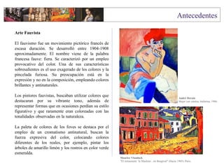 Arte Fauvista
El fauvismo fue un movimiento pictórico francés de
escasa duración. Se desarrolló entre 1904-1908
aproximadamente. El nombre viene de la palabra
francesa fauve: fiera. Se caracterizó por un empleo
provocativo del color. Una de sus características
sobresalientes es el uso exagerado de los colores y la
pincelada furiosa. Su preocupación está en la
expresión y no en la composición, empleando colores
brillantes y antinaturales.
Los pintores fauvistas, buscaban utilizar colores que
destacaran por su vibrante tono, además de
representar formas que en ocasiones perdían su estilo
figurativo y que raramente eran coloreadas con las
tonalidades observadas en la naturaleza.
La paleta de colores de los foves se destaca por el
empleo de un cromatismo antinatural, buscan la
fuerza expresiva del color, colocando colores
diferentes de los reales, por ejemplo, pintar los
árboles de amarillo limón y los rostros en color verde
esmeralda.
Maurice Vlaminck
"El restaurante `la Machine´, en Bougival" (Hacia 1905). Paris.
André Derain
Mujer con camisa, bailarina, 1906.
 