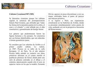 Cubismo Cezaniano(1907-1909)
Se denomina cezaniano porque los cubistas
seguían la sentencia del postimpresionista
francés Paul Cézanne, que afirmaba que “todas
las formas de la naturaleza parten de la esfera, el
cono y el cilindro” y está influido por el afán
constructivo y geometrizante de George Seurat.
Los géneros que predominaron fueron las
figuras humanas y los paisajes. Se caracteriza
por sus formas identificables, que son reducidas
a formas geométricas puras.
Se considera que Las señoritas de Aviñón es el
primer cuadro cubista. Lo realizó,
en 1907, Picasso en su taller de la calle
Ravignan, 13 de París. Ya el año anterior
Picasso había entrado en contacto con obras
primitivas africanas en el verano marchó al
pueblecito pirenaico de Gósol, donde pintó una
serie de pinturas centradas en el dibujo y el
contorno, prácticamente usando sólo el ocre, en
espacios vacíos en los que la modelo, Fernande
Olivier, aparece en poses discontinuas y con sus
rasgos estilizados hasta el punto de parecer
una máscara primitiva.
A su regreso a París, sus experiencias
cristalizaron en las Señoritas de Aviñón, donde
se presentan simultáneamente varios puntos de
vista, acabando así con la perspectiva ilusionista
del Renacimiento.
Pablo Picasso
Las señoritas de Aviñón
 