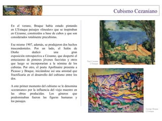En el verano, Braque había estado pintando
en L'Estaque paisajes «lineales» que se inspiraban
en Cézanne, construidos a base de cubos y que son
considerados totalmente precubistas.
Ese mismo 1907, además, se produjeron dos hechos
trascendentales. Por un lado, el Salón de
Otoño dedicó una gran
exposición retrospectiva a Cézanne, que despertó el
entusiasmo de pintores jóvenes fauvistas y otros
que luego se incorporarían a la nómina de los
cubistas. Por otro, el poeta Apollinaire presenta a
Picasso y Braque, iniciándose así una amistad que
fructificaría en el desarrollo del cubismo entre los
dos.
A este primer momento del cubismo se le denomina
«cezaniano» por la influencia del viejo maestro en
las obras producidas. Los géneros que
predominaban fueron las figuras humanas y
los paisajes.
George Braque
L'Estaque
Paul Cezanne
L'Estaque
 
