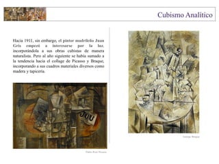 Hacia 1911, sin embargo, el pintor madrileño Juan
Gris empezó a interesarse por la luz,
incorporándola a sus obras cubistas de manera
naturalista. Pero al año siguiente se había sumado a
la tendencia hacia el collage de Picasso y Braque,
incorporando a sus cuadros materiales diversos como
madera y tapicería.
George Braque
Pablo Ruiz Picasso
 