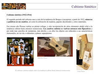 Cubismo sintético (1912-1914)
El segundo período del cubismo nace a raíz de la tendencia de Braque a incorporar, a partir de 1912, números
y palabras en sus cuadros, así como la utilización de maderas, papeles decolorados y otros materiales.
Ese mismo año Picasso realiza su primer collage, y esta incorporación de otros elementos añade color a la
tendencia cubista hasta entonces monocroma. Los cuadros cubistas se vuelven entonces más figurativos y
por ende más sencillos de interpretar, más dóciles, y en ellos los objetos son reducidos a sus características
elementales, en vez de a volúmenes y planos superpuestos.
El cubismo sintético añade color a la tendencia cubista hasta entonces monocroma. George Braque
Pablo Ruiz Picasso
 