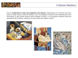 Ésta es considerada la etapa más imaginativa del cubismo, especialmente en la obra de Juan Gris,
quien se otorgó mayores cuotas de libertad y color. Sin embargo, la Primera Guerra Mundial puso fin al
movimiento, ya que muchos pintores fueron llamados al frente, y en la posguerra solamente Juan Gris
permaneció fiel al cubismo, aunque en un estilo mucho más simple y austero.
 