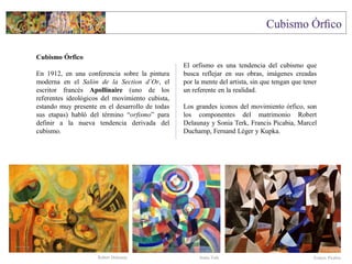Cubismo Órfico
En 1912, en una conferencia sobre la pintura
moderna en el Salón de la Section d´Or, el
escritor francés Apollinaire (uno de los
referentes ideológicos del movimiento cubista,
estando muy presente en el desarrollo de todas
sus etapas) habló del término “orfismo” para
definir a la nueva tendencia derivada del
cubismo.
El orfismo es una tendencia del cubismo que
busca reflejar en sus obras, imágenes creadas
por la mente del artista, sin que tengan que tener
un referente en la realidad.
Los grandes iconos del movimiento órfico, son
los componentes del matrimonio Robert
Delaunay y Sonia Terk, Francis Picabia, Marcel
Duchamp, Fernand Léger y Kupka.
Sonia TerkRobert Delaunay Francis Picabia
 