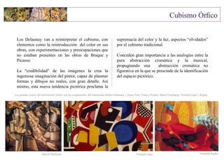 Los Delaunay van a reinterpretar el cubismo, con
elementos como la reintroducción del color en sus
obras, con experimentaciones y preocupaciones que
no estaban presentes en las obras de Braque y
Picasso.
La “credibilidad” de las imágenes la crea la
ingeniosa imaginación del pintor, capaz de plasmar
formas y dibujos no reales, con gran detalle. Así
mismo, esta nueva tendencia pictórica proclama la
supremacía del color y la luz, aspectos “olvidados”
por el cubismo tradicional.
Conceden gran importancia a las analogías entre la
pura abstracción cromática y la musical,
propugnando una abstracción cromática no
figurativa en la que se prescinde de la identificación
del espacio pictórico.
František KupkaFernand LégerMarcel Duchamp
Los grandes iconos del movimiento órfico, son los componentes del matrimonio Robert Delaunay y Sonia Terk. Francis Picabia, Marcel Duchamp, Fernand Léger y Kupka.
 