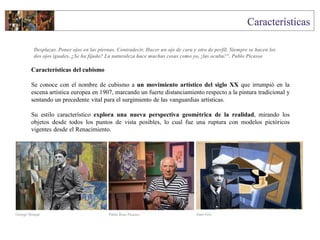 Características del cubismo
Se conoce con el nombre de cubismo a un movimiento artístico del siglo XX que irrumpió en la
escena artística europea en 1907, marcando un fuerte distanciamiento respecto a la pintura tradicional y
sentando un precedente vital para el surgimiento de las vanguardias artísticas.
Su estilo característico explora una nueva perspectiva geométrica de la realidad, mirando los
objetos desde todos los puntos de vista posibles, lo cual fue una ruptura con modelos pictóricos
vigentes desde el Renacimiento.
Desplazar. Poner ojos en las piernas. Contradecir. Hacer un ojo de cara y otro de perfil. Siempre se hacen los
dos ojos iguales. ¿Se ha fijado? La naturaleza hace muchas cosas como yo, ¡las oculta!". Pablo Picasso
George Braque Pablo Ruiz Picasso Juan Gris
 