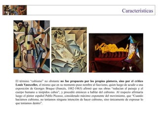 El término “cubismo” no obstante no fue propuesto por los propios pintores, sino por el crítico
Louis Vauxcelles, el mismo que en su momento puso nombre al fauvismo, quien luego de acudir a una
exposición de Georges Braque (francés, 1882-1963) afirmó que sus obras “reducían el paisaje y el
cuerpo humano a insípidos cubos”, y procedió entonces a hablar del cubismo. Al respecto afirmaría
luego el pintor español Pablo Picasso, considerado máximo exponente del movimiento, que “Cuando
hacíamos cubismo, no teníamos ninguna intención de hacer cubismo, sino únicamente de expresar lo
que teníamos dentro”.
 