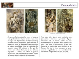 El cubismo había sentado las bases de la nueva
concepción artística vigente durante buena parte
del siglo XX, dejando atrás el impresionismo y
sus tradicionales perspectivas, para mostrarle al
espectador, todas las posibles vistas de un objeto
de manera simultánea. Una vez superadas las
primeras etapas del cubismo en las que los
autores se ceñían fielmente a sus ideales,
empezaron a “abrir” sus obras al público
mayoritario, con la inclusión de algunas formas
fácilmente identificables por el ojo humano.
Así, entre cubos cuyas caras mostraban una
perspectiva diferente, aparecían figuras
“realistas”. De la misma forma, la casi
monocromía de las primeras obras cubistas, dio
paso a una gama de colores que, sin ser muy
llamativa, sí lograba dar tonos distintos a las
formas. Eso sí, en todo momento el color
aparecía supeditado a lo verdaderamente
importante, la representación de la realidad.
Mujer con guitarra Picasso- Braque
Hombre con guitarra Picasso- Braque
 