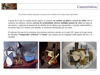 A pesar de lo que su nombre pueda sugerir, el cubismo no consiste en pintar a través de cubos. Por el
contrario, las pinturas cubistas carecen de profundidad, ofrecen múltiples puntos de vista (en lugar de
uno único), y suprimen la mayoría de los detalles de los objetos que representan, a menudo reduciéndolos a
un mismo rasgo: los violines, por ejemplo, se reconocen únicamente por sus colas.
El cubismo fue uno de los primeros movimientos artísticos nacidos en el siglo XX, época en la que nacen
las llamadas “Vanguardias Artísticas” o “ismos” que rompen con los lenguajes tradicionales del arte y la
sociedad.
Las pinturas cubistas suprimen la mayoría de los detalles de los objetos que representan.
Juan Gris George BraquePablo Ruiz Picasso
 