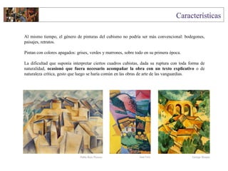 Al mismo tiempo, el género de pinturas del cubismo no podría ser más convencional: bodegones,
paisajes, retratos.
Pintan con colores apagados: grises, verdes y marrones, sobre todo en su primera época.
La dificultad que suponía interpretar ciertos cuadros cubistas, dada su ruptura con toda forma de
naturalidad, ocasionó que fuera necesario acompañar la obra con un texto explicativo o de
naturaleza crítica, gesto que luego se haría común en las obras de arte de las vanguardias.
Juan Gris George BraquePablo Ruiz Picasso
 