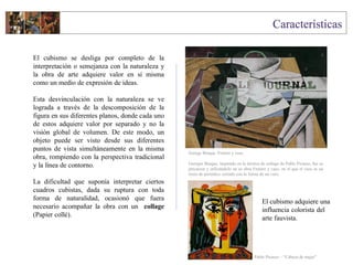 El cubismo se desliga por completo de la
interpretación o semejanza con la naturaleza y
la obra de arte adquiere valor en sí misma
como un medio de expresión de ideas.
Esta desvinculación con la naturaleza se ve
lograda a través de la descomposición de la
figura en sus diferentes planos, donde cada uno
de estos adquiere valor por separado y no la
visión global de volumen. De este modo, un
objeto puede ser visto desde sus diferentes
puntos de vista simultáneamente en la misma
obra, rompiendo con la perspectiva tradicional
y la línea de contorno.
La dificultad que suponía interpretar ciertos
cuadros cubistas, dada su ruptura con toda
forma de naturalidad, ocasionó que fuera
necesario acompañar la obra con un collage
(Papier collé).
George Braque Frutero y vaso
Georges Braque, inspirado en la técnica de collage de Pablo Picasso, fue su
precursor y utilizándolo en su obra Frutero y vaso, en el que el vaso es un
trozo de periódico cortado con la forma de un vaso.
El cubismo adquiere una
influencia colorista del
arte fauvista.
Pablo Picasso – “Cabeza de mujer”
 