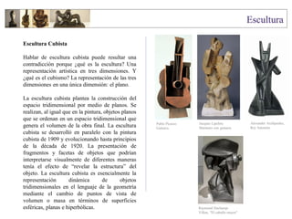 Escultura Cubista
Hablar de escultura cubista puede resultar una
contradicción porque ¿qué es la escultura? Una
representación artística en tres dimensiones. Y
¿qué es el cubismo? La representación de las tres
dimensiones en una única dimensión: el plano.
La escultura cubista plantea la construcción del
espacio tridimensional por medio de planos. Se
realizan, al igual que en la pintura, objetos planos
que se ordenan en un espacio tridimensional que
genera el volumen de la obra final. La escultura
cubista se desarrolló en paralelo con la pintura
cubista de 1909 y evolucionando hasta principios
de la década de 1920. La presentación de
fragmentos y facetas de objetos que podrían
interpretarse visualmente de diferentes maneras
tenía el efecto de “revelar la estructura” del
objeto. La escultura cubista es esencialmente la
representación dinámica de objetos
tridimensionales en el lenguaje de la geometría
mediante el cambio de puntos de vista de
volumen o masa en términos de superficies
esféricas, planas e hiperbólicas.
Pablo Picasso
Guitarra
Jacques Lipchitz
Marinero con guitarra
Alexander Archipenko,
Rey Salomón
Raymond Duchamp-
Villon, "El caballo mayor"
 