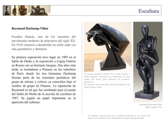 Raymond Duchamp-Villon
Escultor francés, uno de los maestros del
movimiento moderno de principios del siglo XX.
En 1910 comenzó a desarrollar un estilo cada vez
más geométrico y abstracto.
Su primera exposición tuvo lugar en 1905 en el
Salón de Otoño y la exposición a Legrip Galería
en Rouen con su hermano Jacques. Dos años más
tarde, se trasladaron a Puteaux en los suburbios
de París, donde los tres hermanos Duchamp
forman parte de las reuniones periódicas del
grupo de artistas y críticos ya conocidos bajo el
nombre de grupo de Puteaux. La reputación de
Raymond es tal que fue nombrado para el jurado
del Salón de Otoño de la sección de escultura de
1907. Se jugará un papel importante en la
aparición del cubismo.
Su famosa escultura Caballo 1914, medio animal y
medio máquina, constituye una abstracción de gran
osadía que ejerció gran influencia en escultores
posteriores.
Era hermano del artista Dadá Marcel Duchamp y del
pintor Jacques Villon.
Raymond Duchamp-Villon
Mujer sentada 1914
El Cubismo, caracterizado por la reflexión profunda de los valores del
plano y los volúmenes, da el salto hacia los objetos tridimensionales.
 