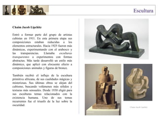 Chaim Jacob Lipchitz
Entró a formar parte del grupo de artistas
cubistas en 1911. En esta primera etapa sus
composiciones estaban reducidas a los
elementos estructurales. Hacia 1925 fueron más
dinámicas, experimentando con el arabesco y
las transparencias. Llamaba esculturas
transparentes a experimentos con formas
abstractas. Más tarde desarrolló un estilo más
dinámico, que aplicó con elocuente efecto a
composiciones animales y figuras de bronce.
También recibió el influjo de la escultura
primitiva africana, de sus cualidades mágicas y
misteriosas. Sus últimas obras se alejan del
cubismo, buscando volúmenes más sólidos y
texturas más sensuales. Desde 1930 eligió para
sus esculturas temas relacionados con la
existencia humana. Uno de sus temas
recurrentes fue el triunfo de la luz sobre la
oscuridad.
Chaim Jacob Lipchitz
 
