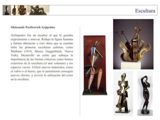 Oleksandr Porfírovich Arjípenko
Archipenko fue un escultor al que le gustaba
experimentar e innovar. Redujo la figura humana
a formas abstractas y creó obras que se cuentan
entre las primeras esculturas cubistas, como
Medrano (1914, Museo Guggenheim, Nueva
York). Desarrolló un estilo que subraya la
importancia de las formas cóncavas como límites
exteriores de la escultura (el anti volumen) y los
espacios vacíos. Utilizó nuevos materiales, como
el vidrio o el hierro, que le permitieron conseguir
nuevos efectos, y revivió la utilización del color
en la escultura.
 