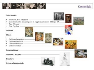 Antecedentes
• Invención de la fotografía
• Descubrimientos arqueológicos en Egipto a comienzos del Siglo XX.
• Paul Cézanne
• Arte Fauvista
Cubismo
Clases
• Cubismo Cezaniano
• Cubismo Analítico
• Cubismo Sintético
• Cubismo Órfico
Características
Cubismo Literario
Escultura
Web grafía consultada
 