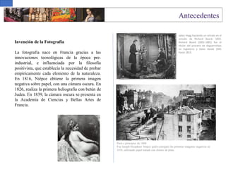 Invención de la Fotografía
La fotografía nace en Francia gracias a las
innovaciones tecnológicas de la época pre-
industrial, e influenciada por la filosofía
positivista, que establecía la necesidad de probar
empíricamente cada elemento de la naturaleza.
En 1816, Niépce obtiene la primera imagen
negativa sobre papel, con una cámara oscura. En
1826, realiza la primera heliografía con betún de
Judea. En 1839, la cámara oscura se presenta en
la Academia de Ciencias y Bellas Artes de
Francia.
Paris a principios de 1800
Fue Joseph-Nicephore Niepce quién consiguió las primeras imágenes negativas en
1816, utilizando papel tratado con cloruro de plata.
Jabez Hogg haciendo un retrato en el
estudio de Richard Beard, 1843.
Richard Beard (1801-1885) fue el
titular del proceso de daguerrotipo
en Inglaterra y Gales desde 1841
hasta 1853.
 