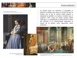 La pintura hasta ese momento se encargaba se
plasmar la realidad, pero ahora esa misión la hace la
cámara, por lo que la pintura puede empezar a
interpretar la realidad a su manera. ¿Cuándo nace el
Cubismo? 1907. Luego las fechas encajan, desde
1888 que se va implantando la cámara hasta el inicio
del Cubismo se va transformando lentamente la
misión de la pintura: antes representar, ahora
interpretar.
Jean-Auguste-Dominique Ingres.
Condesa de Haussonville es un retrato de 1845.
Jean-Auguste-Dominique Ingres.
La Bañista de 1808.
Jean-Auguste-Dominique Ingres
La consagración (en francés Le Sacre de Napoleón), realizada entre 1805 y 1808.
 