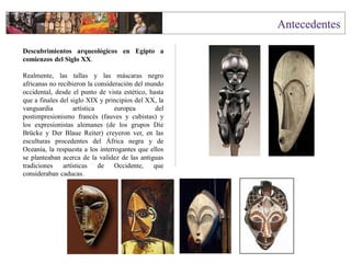 Descubrimientos arqueológicos en Egipto a
comienzos del Siglo XX.
Realmente, las tallas y las máscaras negro
africanas no recibieron la consideración del mundo
occidental, desde el punto de vista estético, hasta
que a finales del siglo XIX y principios del XX, la
vanguardia artística europea del
postimpresionismo francés (fauves y cubistas) y
los expresionistas alemanes (de los grupos Die
Brücke y Der Blaue Reiter) creyeron ver, en las
esculturas procedentes del África negra y de
Oceanía, la respuesta a los interrogantes que ellos
se planteaban acerca de la validez de las antiguas
tradiciones artísticas de Occidente, que
consideraban caducas.
 