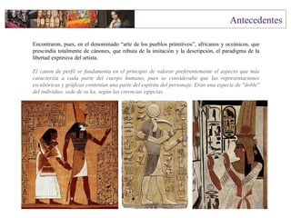 Encontraron, pues, en el denominado “arte de los pueblos primitivos”, africanos y oceánicos, que
prescindía totalmente de cánones, que rehuía de la imitación y la descripción, el paradigma de la
libertad expresiva del artista.
El canon de perfil se fundamenta en el principio de valorar preferentemente el aspecto que más
caracteriza a cada parte del cuerpo humano, pues se consideraba que las representaciones
escultóricas y gráficas contenían una parte del espíritu del personaje. Eran una especie de "doble"
del individuo, sede de su ka, según las creencias egipcias.
 