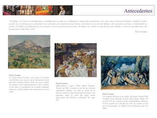 Paul Cézanne.
El monte Sainte-Victoire visto desde el suroeste
con árboles y una casa es una de las muchas obras
que Paul Cézanne realizó sobre este tema cuando
su contacto con el impresionismo le llevó a pintar
al aire libre. La definición de la forma mediante
espacios y colores planos son característicos de su
estilo.
Paul Cézanne.
Melocotones y peras (1888, Museo Pushkin,
Moscú) de Paul Cézanne es una de sus famosas
naturalezas muertas. En ellas se aparta de la
pintura realista y utiliza la perspectiva plana y las
pequeñas zonas de color que luego serían
precursoras del cubismo a principios del siglo
XX.
“El dibujo y el color no son diferentes, a medida que se pinta se va dibujando; cuanto más armonioso es el color, más se precisa el dibujo. Cuando el color
es más rico, la forma está en plenitud. Los contrastes y la relación de las formas constituyen el secreto del dibujo y del contorno. La línea y el modelado no
existen. El dibujo es producido por el contraste o por la relación de los tonos. El dibujo sin colores es una abstracción. Dibujo y color no son diferentes. En
la naturaleza todo tiene color".
Paul Cézanne
Paul Cézanne.
Las grandes bañistas es un cuadro del pintor francés Paul
Cézanne. Está realizado en óleo sobre lienzo. Mide 130
cm por 195 cm. Cézanne pintó reiteradamente bañistas,
lo hizo a partir de la década de 1870, en cuadros en los
que los personajes se funden con la naturaleza que los
rodea.
 