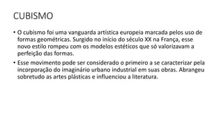 CUBISMO
• O cubismo foi uma vanguarda artística europeia marcada pelos uso de
formas geométricas. Surgido no início do século XX na França, esse
novo estilo rompeu com os modelos estéticos que só valorizavam a
perfeição das formas.
• Esse movimento pode ser considerado o primeiro a se caracterizar pela
incorporação do imaginário urbano industrial em suas obras. Abrangeu
sobretudo as artes plásticas e influenciou a literatura.
 