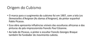 Origem do Cubismo
• O marco para o surgimento do cubismo foi em 1907, com a tela Les
Demoiselles d'Avignon (As damas d'Avignon), do pintor espanhol
Pablo Picasso.
• Essa obra apresenta influências visíveis das esculturas africanas e das
pinturas do pós-impressionista francês Paul Cézanne.
• Ao lado de Picasso, o pintor e escultor francês Georges Braque
também foi fundador do movimento cubista.
 