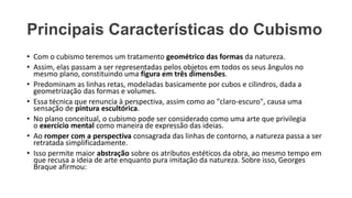 Principais Características do Cubismo
• Com o cubismo teremos um tratamento geométrico das formas da natureza.
• Assim, elas passam a ser representadas pelos objetos em todos os seus ângulos no
mesmo plano, constituindo uma figura em três dimensões.
• Predominam as linhas retas, modeladas basicamente por cubos e cilindros, dada a
geometrização das formas e volumes.
• Essa técnica que renuncia à perspectiva, assim como ao "claro-escuro", causa uma
sensação de pintura escultórica.
• No plano conceitual, o cubismo pode ser considerado como uma arte que privilegia
o exercício mental como maneira de expressão das ideias.
• Ao romper com a perspectiva consagrada das linhas de contorno, a natureza passa a ser
retratada simplificadamente.
• Isso permite maior abstração sobre os atributos estéticos da obra, ao mesmo tempo em
que recusa a ideia de arte enquanto pura imitação da natureza. Sobre isso, Georges
Braque afirmou:
 
