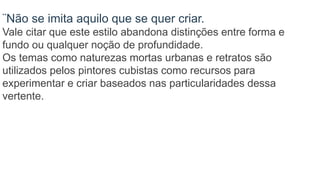 ¨Não se imita aquilo que se quer criar.
Vale citar que este estilo abandona distinções entre forma e
fundo ou qualquer noção de profundidade.
Os temas como naturezas mortas urbanas e retratos são
utilizados pelos pintores cubistas como recursos para
experimentar e criar baseados nas particularidades dessa
vertente.
 