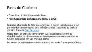 Fases do Cubismo
• O cubismo é dividido em três fases:
• Fase Cezannista ou Cezaniana (1907 a 1909)
Também chamada de fase pré-analítica, o nome já indica que esse
período foi caracterizado pela influência dos trabalhos do artista
plástico francês Paul Cézanne.
Nessa fase, os artistas começaram suas experiências com as
simplificações das formas e mais tarde passaram a representar as
figuras dispostas em um mesmo plano.
Era como se estivessem abertas na tela, vistas de frente pelo público.
 